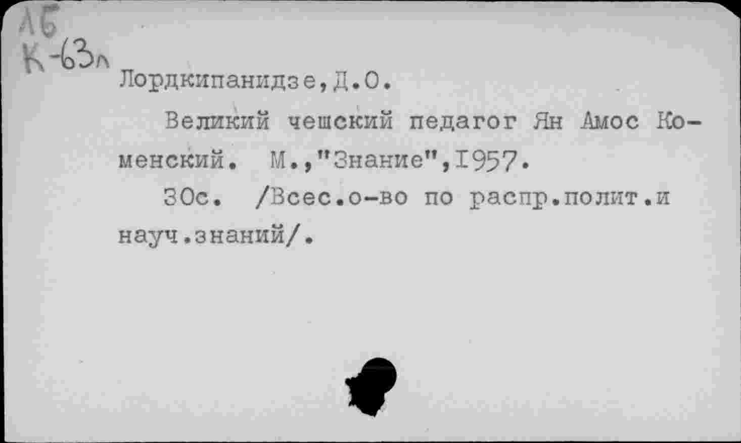 ﻿
Лордкипанидзе, Д. О.
Великий чешский педагог Ян Амос Ко менский. М./’Знание”,1957.
ЗОс. /Всес.о-во по распр.полит.и науч.знаний/.